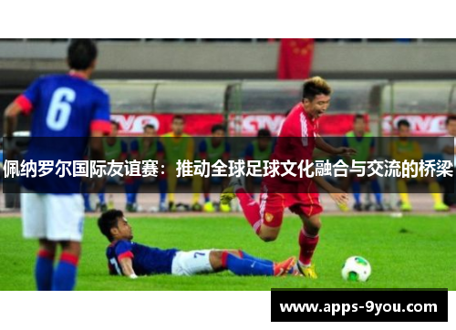 佩纳罗尔国际友谊赛：推动全球足球文化融合与交流的桥梁